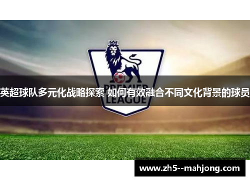 英超球队多元化战略探索 如何有效融合不同文化背景的球员