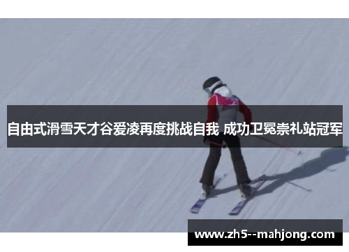 自由式滑雪天才谷爱凌再度挑战自我 成功卫冕崇礼站冠军