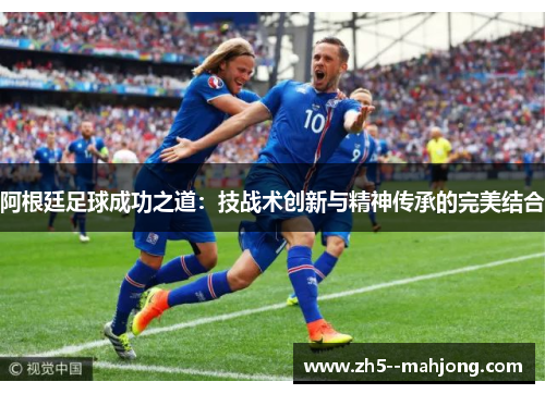 阿根廷足球成功之道：技战术创新与精神传承的完美结合